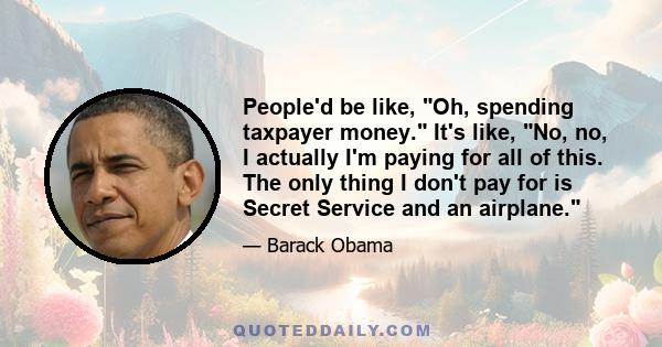 People'd be like, Oh, spending taxpayer money. It's like, No, no, I actually I'm paying for all of this. The only thing I don't pay for is Secret Service and an airplane.