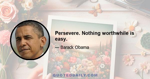 Persevere. Nothing worthwhile is easy.