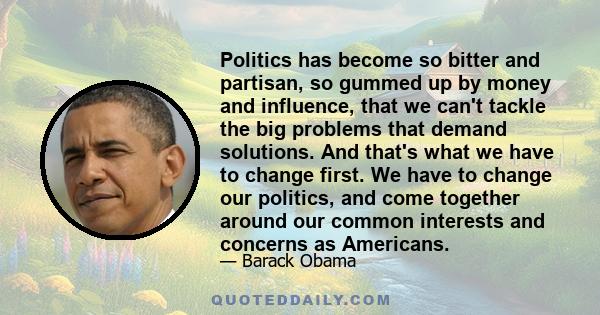 Politics has become so bitter and partisan, so gummed up by money and influence, that we can't tackle the big problems that demand solutions. And that's what we have to change first. We have to change our politics, and