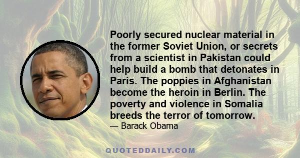 Poorly secured nuclear material in the former Soviet Union, or secrets from a scientist in Pakistan could help build a bomb that detonates in Paris. The poppies in Afghanistan become the heroin in Berlin. The poverty