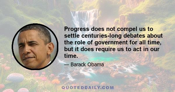 Progress does not compel us to settle centuries-long debates about the role of government for all time, but it does require us to act in our time.