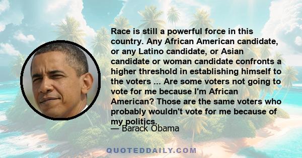 Race is still a powerful force in this country. Any African American candidate, or any Latino candidate, or Asian candidate or woman candidate confronts a higher threshold in establishing himself to the voters ... Are