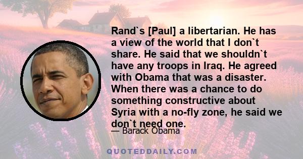 Rand`s [Paul] a libertarian. He has a view of the world that I don`t share. He said that we shouldn`t have any troops in Iraq. He agreed with Obama that was a disaster. When there was a chance to do something