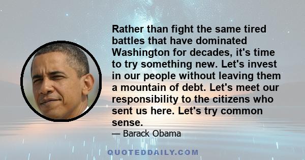 Rather than fight the same tired battles that have dominated Washington for decades, it's time to try something new. Let's invest in our people without leaving them a mountain of debt. Let's meet our responsibility to