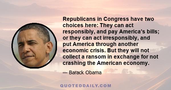 Republicans in Congress have two choices here: They can act responsibly, and pay America’s bills; or they can act irresponsibly, and put America through another economic crisis. But they will not collect a ransom in