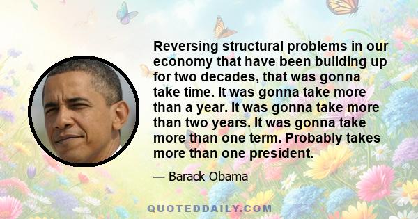 Reversing structural problems in our economy that have been building up for two decades, that was gonna take time. It was gonna take more than a year. It was gonna take more than two years. It was gonna take more than