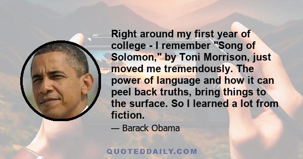 Right around my first year of college - I remember Song of Solomon, by Toni Morrison, just moved me tremendously. The power of language and how it can peel back truths, bring things to the surface. So I learned a lot