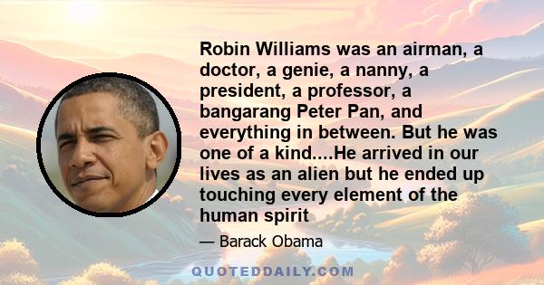 Robin Williams was an airman, a doctor, a genie, a nanny, a president, a professor, a bangarang Peter Pan, and everything in between. But he was one of a kind. He arrived in our lives as an alien - but he ended up