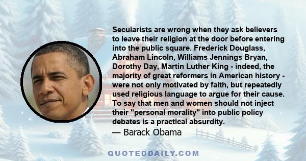 Secularists are wrong when they ask believers to leave their religion at the door before entering into the public square. Frederick Douglass, Abraham Lincoln, Williams Jennings Bryan, Dorothy Day, Martin Luther King -