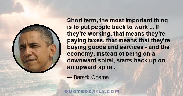 Short term, the most important thing is to put people back to work ... If they're working, that means they're paying taxes, that means that they're buying goods and services - and the economy, instead of being on a