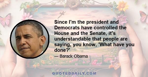 Since I'm the president and Democrats have controlled the House and the Senate, it's understandable that people are saying, you know, 'What have you done?'