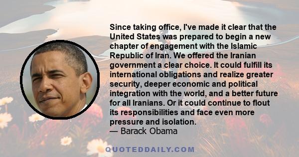 Since taking office, I've made it clear that the United States was prepared to begin a new chapter of engagement with the Islamic Republic of Iran. We offered the Iranian government a clear choice. It could fulfill its