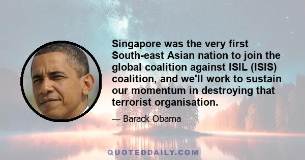 Singapore was the very first South-east Asian nation to join the global coalition against ISIL (ISIS) coalition, and we'll work to sustain our momentum in destroying that terrorist organisation.