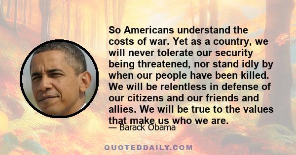 So Americans understand the costs of war. Yet as a country, we will never tolerate our security being threatened, nor stand idly by when our people have been killed. We will be relentless in defense of our citizens and