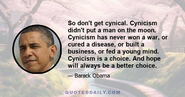 So don't get cynical. Cynicism didn't put a man on the moon. Cynicism has never won a war, or cured a disease, or built a business, or fed a young mind. Cynicism is a choice. And hope will always be a better choice.