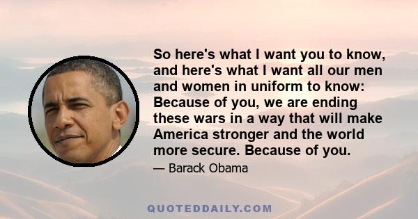 So here's what I want you to know, and here's what I want all our men and women in uniform to know: Because of you, we are ending these wars in a way that will make America stronger and the world more secure. Because of 