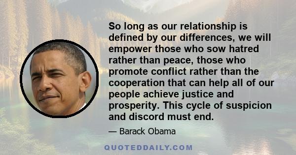 So long as our relationship is defined by our differences, we will empower those who sow hatred rather than peace, those who promote conflict rather than the cooperation that can help all of our people achieve justice