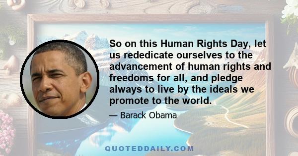 So on this Human Rights Day, let us rededicate ourselves to the advancement of human rights and freedoms for all, and pledge always to live by the ideals we promote to the world.