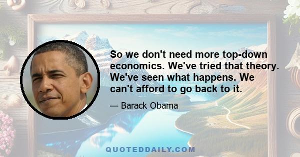 So we don't need more top-down economics. We've tried that theory. We've seen what happens. We can't afford to go back to it.