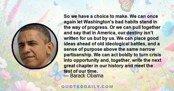 So we have a choice to make. We can once again let Washington's bad habits stand in the way of progress. Or we can pull together and say that in America, our destiny isn't written for us but by us. We can place good