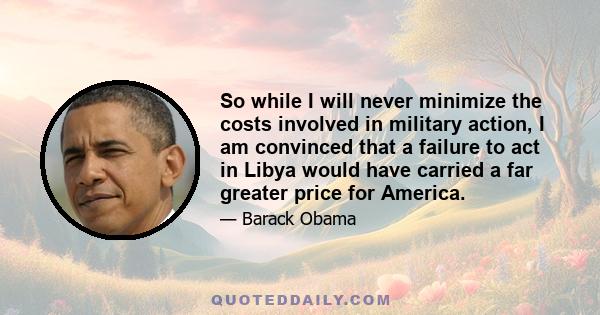 So while I will never minimize the costs involved in military action, I am convinced that a failure to act in Libya would have carried a far greater price for America.