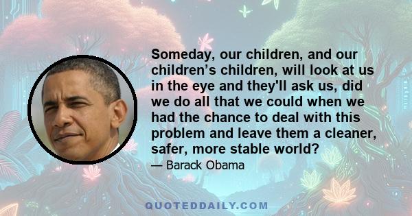 Someday, our children, and our children’s children, will look at us in the eye and they'll ask us, did we do all that we could when we had the chance to deal with this problem and leave them a cleaner, safer, more