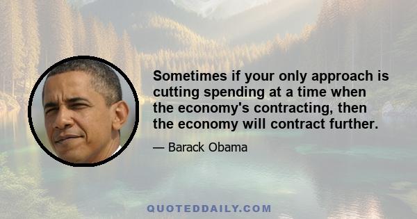 Sometimes if your only approach is cutting spending at a time when the economy's contracting, then the economy will contract further.