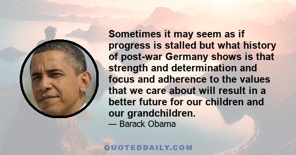 Sometimes it may seem as if progress is stalled but what history of post-war Germany shows is that strength and determination and focus and adherence to the values that we care about will result in a better future for