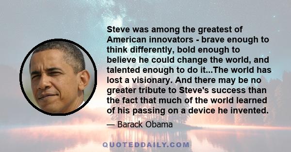 Steve was among the greatest of American innovators - brave enough to think differently, bold enough to believe he could change the world, and talented enough to do it...The world has lost a visionary. And there may be