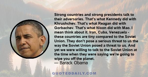 Strong countries and strong presidents talk to their adversaries. That's what Kennedy did with Khrushchev. That's what Reagan did with Gorbachev. That's what Nixon did with Mao. I mean think about it. Iran, Cuba,