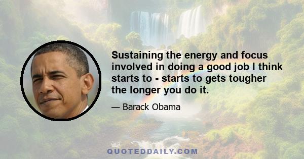 Sustaining the energy and focus involved in doing a good job I think starts to - starts to gets tougher the longer you do it.