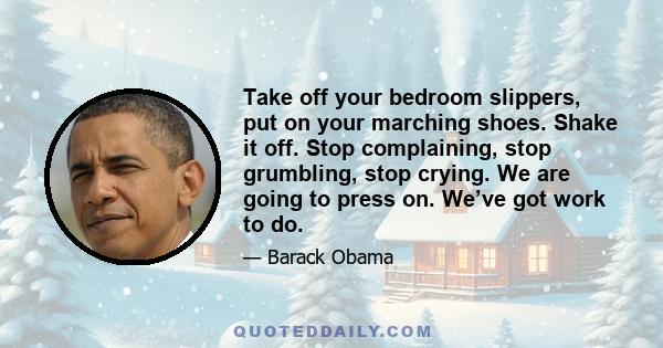 Take off your bedroom slippers, put on your marching shoes. Shake it off. Stop complaining, stop grumbling, stop crying. We are going to press on. We’ve got work to do.