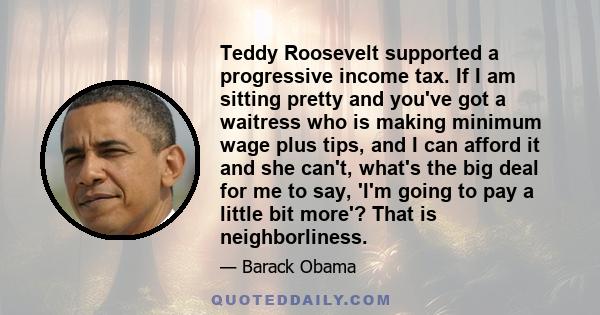 Teddy Roosevelt supported a progressive income tax. If I am sitting pretty and you've got a waitress who is making minimum wage plus tips, and I can afford it and she can't, what's the big deal for me to say, 'I'm going 