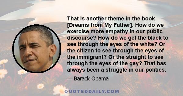 That is another theme in the book [Dreams from My Father]. How do we exercise more empathy in our public discourse? How do we get the black to see through the eyes of the white? Or the citizen to see through the eyes of 