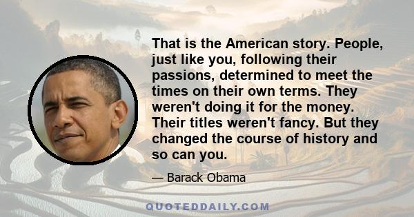 That is the American story. People, just like you, following their passions, determined to meet the times on their own terms. They weren't doing it for the money. Their titles weren't fancy. But they changed the course