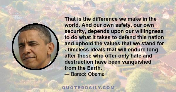 That is the difference we make in the world. And our own safety, our own security, depends upon our willingness to do what it takes to defend this nation and uphold the values that we stand for - timeless ideals that