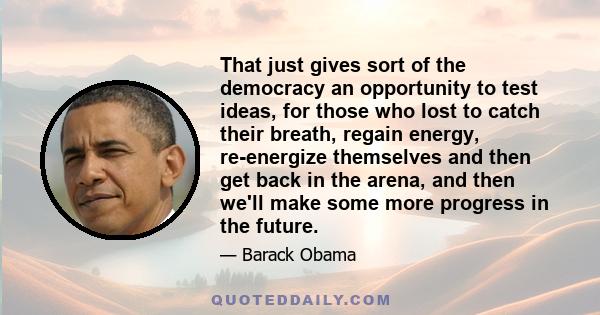 That just gives sort of the democracy an opportunity to test ideas, for those who lost to catch their breath, regain energy, re-energize themselves and then get back in the arena, and then we'll make some more progress