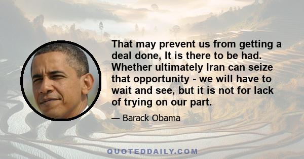 That may prevent us from getting a deal done, It is there to be had. Whether ultimately Iran can seize that opportunity - we will have to wait and see, but it is not for lack of trying on our part.