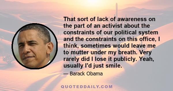 That sort of lack of awareness on the part of an activist about the constraints of our political system and the constraints on this office, I think, sometimes would leave me to mutter under my breath. Very rarely did I