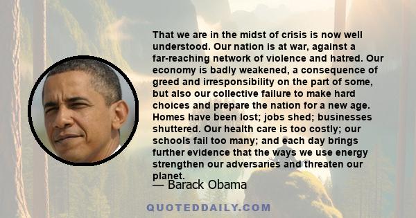 That we are in the midst of crisis is now well understood. Our nation is at war, against a far-reaching network of violence and hatred. Our economy is badly weakened, a consequence of greed and irresponsibility on the