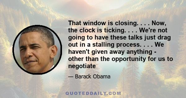 That window is closing. . . . Now, the clock is ticking. . . . We're not going to have these talks just drag out in a stalling process. . . . We haven't given away anything - other than the opportunity for us to