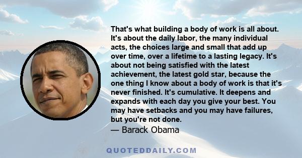 That's what building a body of work is all about. It's about the daily labor, the many individual acts, the choices large and small that add up over time, over a lifetime to a lasting legacy. It's about not being