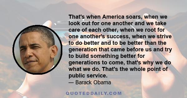 That's when America soars, when we look out for one another and we take care of each other, when we root for one another's success, when we strive to do better and to be better than the generation that came before us