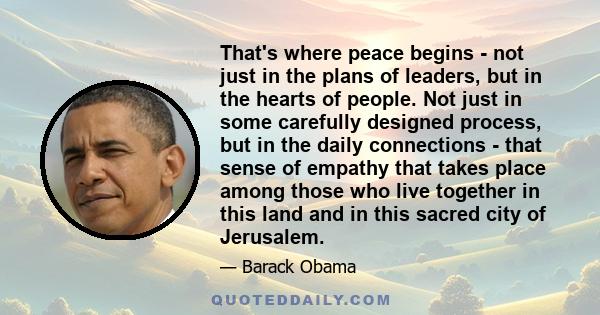 That's where peace begins - not just in the plans of leaders, but in the hearts of people. Not just in some carefully designed process, but in the daily connections - that sense of empathy that takes place among those