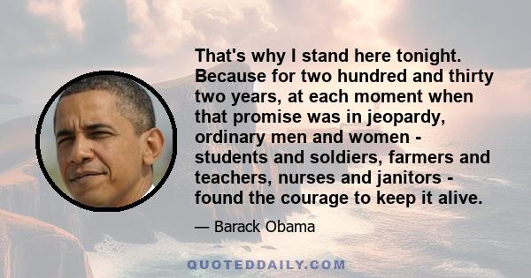 That's why I stand here tonight. Because for two hundred and thirty two years, at each moment when that promise was in jeopardy, ordinary men and women - students and soldiers, farmers and teachers, nurses and janitors