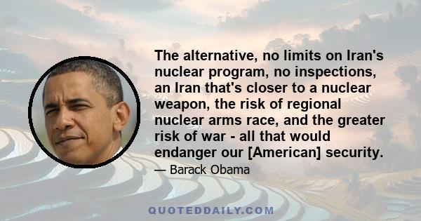 The alternative, no limits on Iran's nuclear program, no inspections, an Iran that's closer to a nuclear weapon, the risk of regional nuclear arms race, and the greater risk of war - all that would endanger our