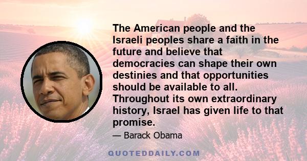 The American people and the Israeli peoples share a faith in the future and believe that democracies can shape their own destinies and that opportunities should be available to all. Throughout its own extraordinary