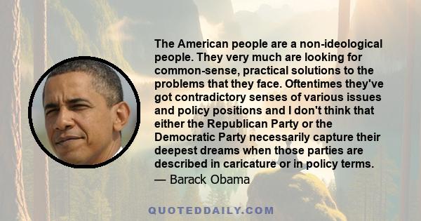 The American people are a non-ideological people. They very much are looking for common-sense, practical solutions to the problems that they face. Oftentimes they've got contradictory senses of various issues and policy 