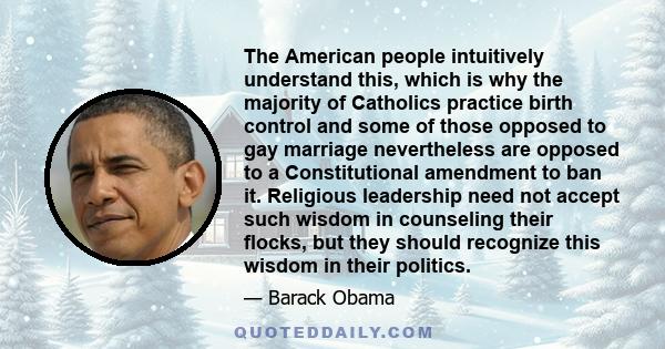 The American people intuitively understand this, which is why the majority of Catholics practice birth control and some of those opposed to gay marriage nevertheless are opposed to a Constitutional amendment to ban it.