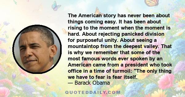 The American story has never been about things coming easy. It has been about rising to the moment when the moment is hard. About rejecting panicked division for purposeful unity. About seeing a mountaintop from the